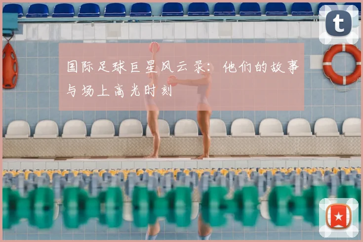 国际足球巨星风云录：他们的故事与场上高光时刻