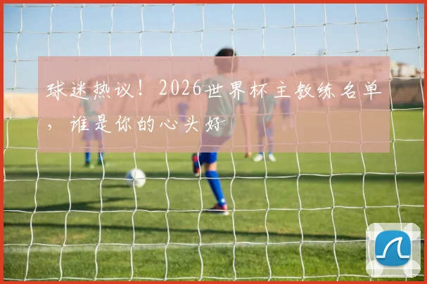 球迷热议！2026世界杯主教练名单，谁是你的心头好
