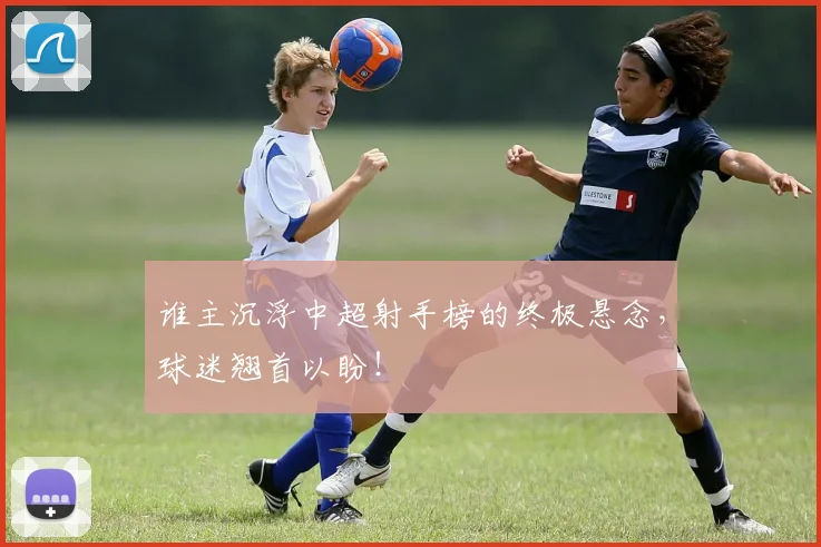 谁主沉浮中超射手榜的终极悬念，球迷翘首以盼！