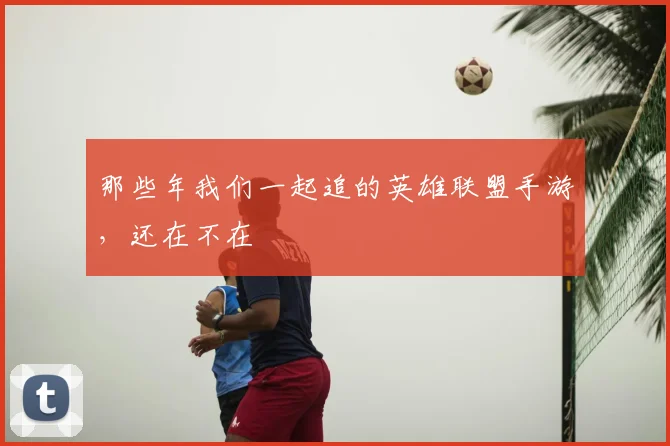 那些年我们一起追的英雄联盟手游，还在不在