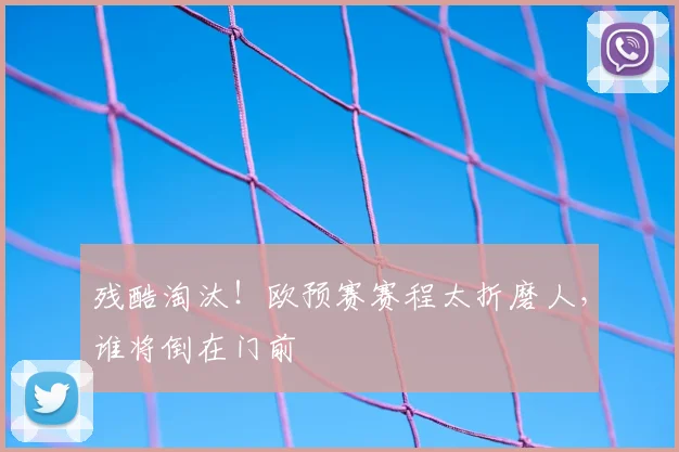 残酷淘汰！欧预赛赛程太折磨人，谁将倒在门前