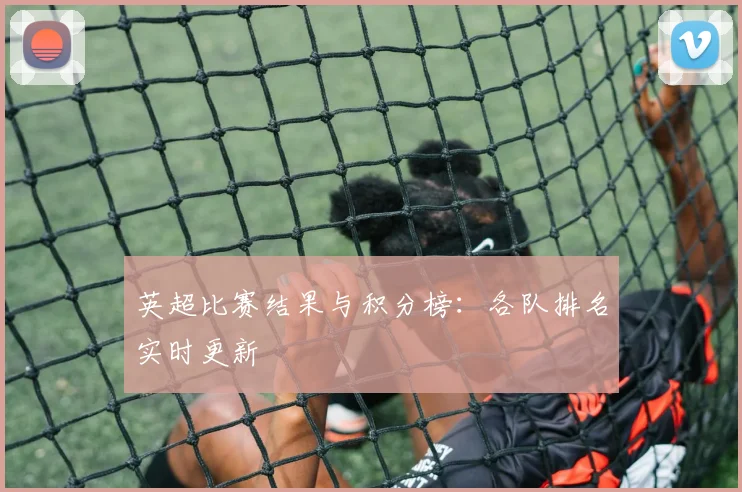 英超比赛结果与积分榜：各队排名实时更新