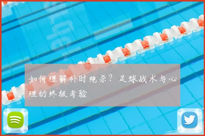 如何理解补时绝杀？足球战术与心理的终极考验