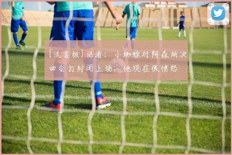[流言板]记者：小蜘蛛对阿森纳次回合打封闭上场；他现在很愤怒