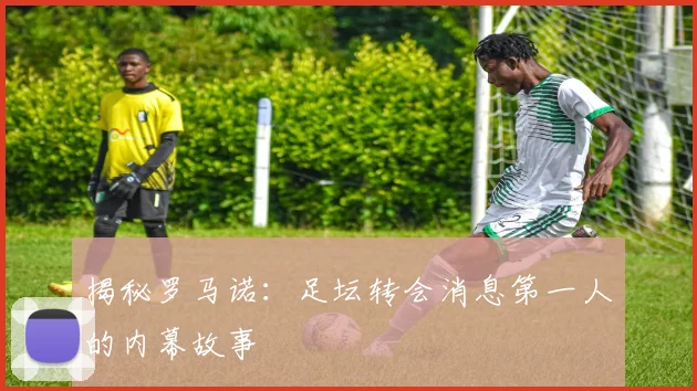 揭秘罗马诺：足坛转会消息第一人的内幕故事