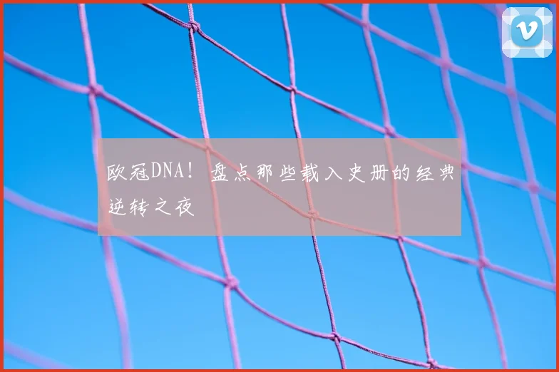 欧冠DNA！盘点那些载入史册的经典逆转之夜