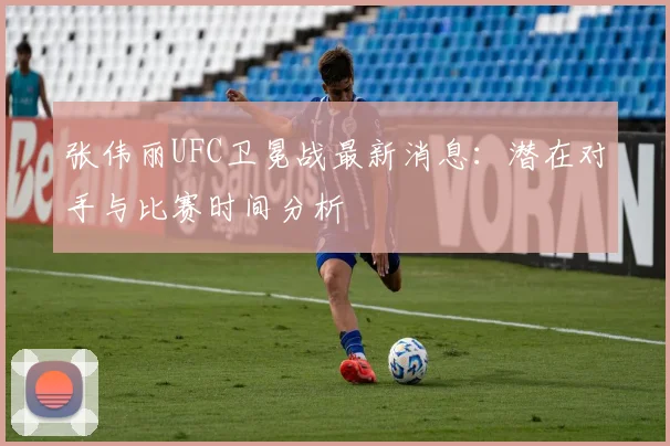张伟丽UFC卫冕战最新消息：潜在对手与比赛时间分析