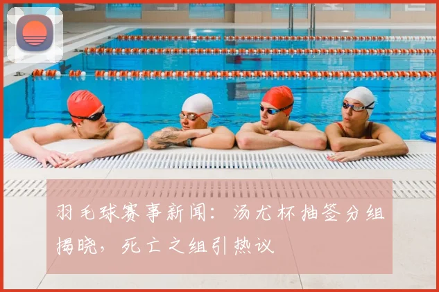 羽毛球赛事新闻:汤尤杯抽签分组揭晓,死亡之组引热议