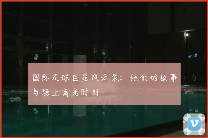 国际足球巨星风云录:他们的故事与场上高光时刻