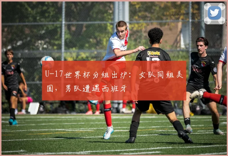 U-17世界杯分组出炉：女队同组美国，男队遭遇西班牙