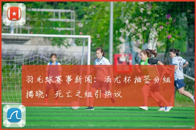 羽毛球赛事新闻:汤尤杯抽签分组揭晓,死亡之组引热议