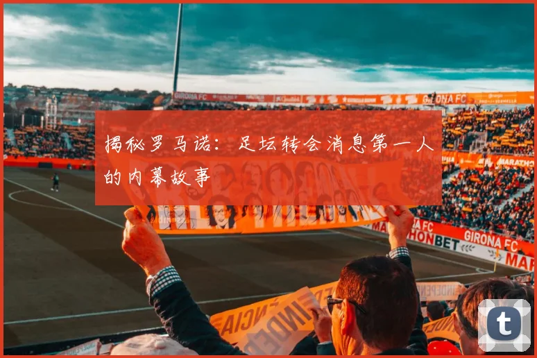 揭秘罗马诺：足坛转会消息第一人的内幕故事