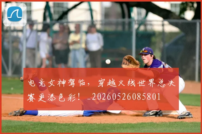 电竞女神驾临，穿越火线世界总决赛更添色彩！_20260526085801