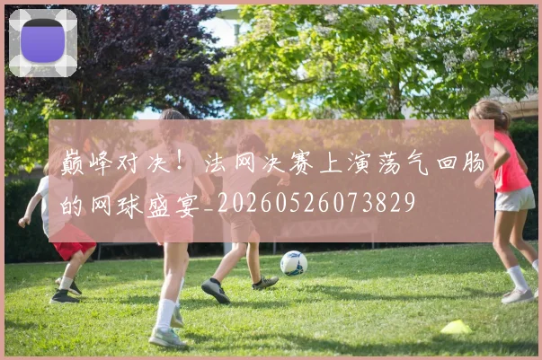 巅峰对决!法网决赛上演荡气回肠的网球盛宴_20260526073829