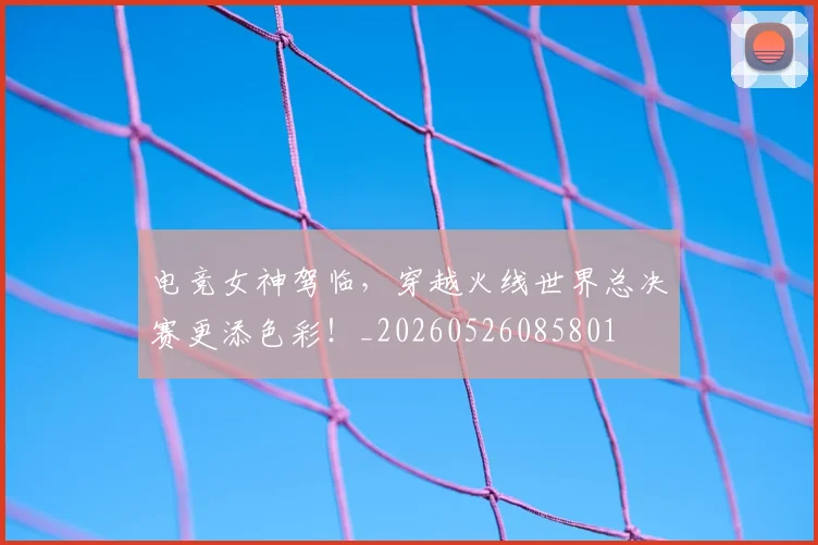 电竞女神驾临，穿越火线世界总决赛更添色彩！_20260526085801